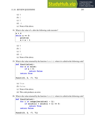 11.10. REVIEW QUESTIONS 295
(a) 4
(b) 1
(c) 0
(d) -1
(e) None of the above.
18. What is the value of x after the following code executes?
x = 4
while x == 0:
print(x)
x = x - 1
(a) 4
(b) 1
(c) 0
(d) -1
(e) None of the above.
19. What is the value returned by the function func1() when it is called in the following code?
def func1(xlist):
for x in xlist:
if x < 0:
return False
return True
func1([5, 2, -7, 7])
(a) True
(b) False
(c) None of the above.
(d) This code produces an error.
20. What is the value returned by the function func2() when it is called in the following code?
def func2(xlist):
for i in range(len(xlist) - 1):
if xlist[i] + xlist[i + 1] == 0:
return True
return False
func2([5, 2, -7, 7])
 