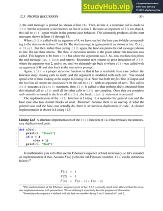 12.3. PROPER RECURSION 301
3, the start message is printed (as shown in line 11). Then, in line 4, a recursive call is made to
r3() but the argument is incremented so that it is now 1. Because an argument of 1 is less than 4,
this call to r3() again results in the general-case behavior. This ultimately produces all the start
messages shown in lines 11 through 14.
When r3() is called with an argument of 4, we have reached the base case (which correspond-
ing to the statements in lines 7 and 8). The start message is again printed, as shown in line 15, i.e.,
4 Start. But then, rather than calling r3() again, the function prints the end message (shown
in line 16) and then returns. The flow of execution returns to the point where this function was
called. This happens to be from r3() but where the arguments was 3. So, now that function prints
the end message (i.e., 3 End) and returns. Execution now returns to prior invocation of r3()
where the argument was 2, and so on, until we ultimately get back to where r3() was called with
an argument of 0 (and thus back to the interactive prompt).
Again, r3() is a proper recursive function in that it has a reachable base case (where the
function stops making calls to itself) and the argument is modified with each call. You should
spend a bit of time looking at the output in Listing 12.4. Note that both the first line of output and
the last line of output are associated with the call to r3() with an argument of zero. This call to
r3() executes a print() statement, then r3() is called so that nothing else is executed from
this original call to r3() until all the other calls to r3() are complete. Once they are complete
and control is returned to the first call to r3(), the final print() statement is executed.
The implementation of the r3() function in Listing 12.4 separates the general case and the
base case into two distinct blocks of code. However, because there is an overlap in what the
general case and the base case actually do, there is an needless duplication of code. A cleaner
implementation is shown in Listing 12.5.
Listing 12.5 A alternate implementation of the r3() function of 12.4 that removes the unneces-
sary duplication of code.
1 def r3(n):
2 print(n, "Start")
3 if n < 4:
4 r3(n + 1)
5 print(n, "End")
In mathematics you will often see the Fibonacci sequence defined recursively, so let’s consider
an implementation of that. Assume F(n) yields the nth Fibonacci number. F(n) can be defined as
follows45
F(1) = 1
F(2) = 1
F(n) = F(n − 1) + F(n − 2)
4
The implementation of the Fibonacci sequence given in Sec. 6.9.3 is actually much more efficient than the recur-
sive implementation we will present here. We are defining it recursively here for purposes of illustration.
5
Sometimes the sequence is defined with the first two numbers being 0 and 1 instead of 1 and 1.
 