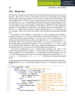 306 CHAPTER 12. RECURSION
12.4 Merge Sort
All the previous examples were intended to illustrate the implementation and behavior of recursive
functions. They were not, however, very practical and there are much simpler ways to obtain
identical results without using recursion. Now we want to consider a much more practical, “real
world” application of recursion. We want to demonstrate how recursion can be used to efficiently
sort the elements of a list. Before digging into the details, there are two important things to note.
First, the subject of sorting is actually quite a complicated one! Though quite interesting at times,
we will not delve into any of the complexities of the subject. Suffice it to say that, although the
algorithm we will consider here is quite good, it is not optimum. Second, don’t forget that lists
have a sort() method and, in fact, there is a built-in function called sorted() that can be used
to sort iterables. These can be used to sort iterables more efficiently than the approach described
here.
The algorithm we will implement is called merge-sort. A key component of the algorithm is
the ability to merge two lists that are assumed to be in sorted order. The resulting list is also
in sorted order. Given the ability to merge lists in this way, we can start with an unsorted list
and (recursively) break it down into a collection of single-element lists. A single-element list
is inherently sorted. We can merge the single-element lists into sorted two-element lists.
We can then merge the resulting two-element lists into four-element lists, and so on, until
we have obtained all the elements in sorted order. (Despite the description here, the number of
elements does not have to be a power of two as will be made more clear below.)
Let’s start by considering the merge() function shown in Listing 12.12. This is a non-
recursive function that returns the a single list that contains all the elements of the two lists it
is given as arguments. It is assumed the two lists this function is passed are already sorted. The
list the function returns is also sorted. So, for example, if the function is passed the lists [1,
4] and [2, 3], the resulting list is [1, 2, 3, 4]. The discussion continues following the
listing.
Listing 12.12 The merge() function that merges two sorted lists and returns a single sorted
list.
1 >>> def merge(left, right):
2 ... result = [] # Accumulator for merged list.
3 ... while len(left) > 0 or len(right) > 0:
4 ... if len(left) > 0 and len(right) > 0:
5 ... if left[0] <= right[0]: # left smaller than right.
6 ... result.append(left[0]) # Append element from left.
7 ... left = left[1 : ] # Remove first left element
8 ... else: # right smaller than left.
9 ... result.append(right[0]) # Append element from right.
10 ... right = right[1 : ] # Remove first right element.
11 ... elif len(left) == 0: # No elements in left.
12 ... result.extend(right) # Extend by remaining right elements.
13 ... break # Terminate loop.
14 ... else: # No elements in right.
15 ... result.extend(left) # Extend by remaining left elements.
 