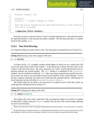 13.2. TURTLE BASICS 313
7 Aliases: forward | fd
8
9 Argument:
10 distance -- a number (integer or float)
11
12 Move the turtle forward by the specified distance, in the direction
13 the turtle is headed.
14 ...
15 <<REMAINING OUTPUT DELETED>>
From this we learn, as shown in lines 12 and 13, that this method moves “the turtle forward by
the specified distance, in the direction the turtle is headed.” We also learn that there is a shorter
name for this method: fd().
13.2.2 Your First Drawing
Let’s begin by telling our turtle to draw a line. Try entering the command shown in Listing 13.4.
Listing 13.4 Drawing a line with a length of 100 units.
>>> t.fd(100)
As shown in Fig. 13.1, a graphics window should appear in which you see a small arrow 100
units to the right of the center of the window.2
A thin black line is drawn from the center of the
window to the tail of the arrow. The arrow represents our “turtle” and the direction the arrow is
pointing indicates the current heading. The fd() method is a shorthand for the forward()
method—the two methods are identical. fd() takes one integer argument that specifies the num-
ber of units you want to move the turtle forward in the direction of the current heading.3
If you
provide a negative argument, the turtle moves backwards the specified amount. Alternatively, to
move backward one can call either backward(), back(), or bk().
The default shape for our turtle is an arrow but if we wanted to have it look like a turtle we
could type the command shown in Listing 13.5.
Listing 13.5 Changing the shape of the turtle.
>>> t.shape("turtle")
This replaces the arrow with a small turtle. We can change the shape of our turtle to a number
of other built in shapes using the shape() method. We can also create custom shapes although
we won’t cover that here.
2
When it first opens, this window may appear behind previously opened windows. So, you may have to search for
it.
3
By default the units correspond to pixels, i.e., individual picture-elements or dots on your screen, but one can reset
the coordinates so that the units can correspond to whatever is most convenient to generate the desired image.
 