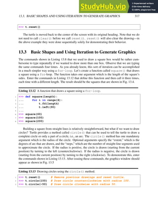 13.3. BASIC SHAPES AND USING ITERATION TO GENERATE GRAPHICS 317
>>> t.reset()
The turtle is moved back to the center of the screen with its original heading. Note that we do
not need to call clear() before we call reset(). reset() will also clear the drawing—in
the above example they were done sequentially solely for demonstrating their behavior.
13.3 Basic Shapes and Using Iteration to Generate Graphics
The commands shown in Listing 13.8 that we used to draw a square box would be rather cum-
bersome to type repeatedly if we wanted to draw more than one box. Observe that we are typing
the same commands four times. As you already know, this sort of iteration can be accomplished
in a much simpler way using a for-loop. Let’s create a function called square() that draws
a square using a for-loop. The function takes one argument which is the length of the square’s
sides. Enter the commands in Listing 13.12 that define this function and then call it three times,
each time with a different length. The result should be the squares that are shown in Fig. 13.4.
Listing 13.12 A function that draws a square using a for-loop.
1 >>> def square(length):
2 ... for i in range(4):
3 ... t.fd(length)
4 ... t.left(90)
5 ...
6 >>> square(60)
7 >>> square(100)
8 >>> square(200)
Building a square from straight lines is relatively straightforward, but what if we want to draw
circles? Turtle provides a method called circle() that can be used to tell the turtle to draw a
complete circle or only a part of a circle, i.e., an arc. The circle() method has one mandatory
argument which is the radius of the circle. Optional arguments specify the “extent,” which is the
degrees of arc that are drawn, and the “steps,” which are the number of straight-line segments used
to approximate the circle. If the radius is positive, the circle is drawn (starting from the current
position) by turning to the left (counterclockwise). If the radius is negative, the circle is drawn
(starting from the current position) by turning to the right (clockwise). To demonstrate this, enter
the commands shown in Listing 13.13. After issuing these commands, the graphics window should
appear as shown in Fig. 13.5
Listing 13.13 Drawing circles using the circle() method.
1 >>> t.reset() # Remove previous drawings and reset turtle.
2 >>> t.circle(100) # Draw circle counterclockwise with radius 100.
3 >>> t.circle(-50) # Draw circle clockwise with radius 50.
 