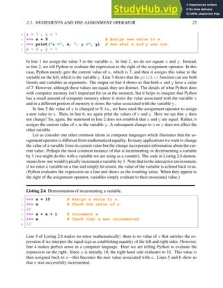 2.3. STATEMENTS AND THE ASSIGNMENT OPERATOR 25
4 x = 7 , y = 7
5 >>> x = 9 # Assign new value to x.
6 >>> print("x =", x, ", y =", y) # See what x and y are now.
7 x = 9 , y = 7
In line 1 we assign the value 7 to the variable x. In line 2, we do not equate x and y. Instead,
in line 2, we tell Python to evaluate the expression to the right of the assignment operator. In this
case, Python merely gets the current value of x, which is 7, and then it assigns this value to the
variable on the left, which is the variable y. Line 3 shows that the print() function can use both
literals and variables as arguments. The output on line 4 shows us that both x and y have a value
of 7. However, although these values are equal, they are distinct. The details of what Python does
with computer memory isn’t important for us at the moment, but it helps to imagine that Python
has a small amount of computer memory where it stores the value associated with the variable x
and in a different portion of memory it stores the value associated with the variable y.
In line 5 the value of x is changed to 9, i.e., we have used the assignment operator to assign
a new value to x. Then, in line 6, we again print the values of x and y. Here we see that y does
not change! So, again, the statement in line 2 does not establish that x and y are equal. Rather, it
assigns the current value of x to the variable y. A subsequent change to x or y does not effect the
other variable.
Let us consider one other common idiom in computer languages which illustrates that the as-
signment operator is different from mathematical equality. In many applications we want to change
the value of a variable from its current value but the change incorporates information about the cur-
rent value. Perhaps the most common instance of this is incrementing or decrementing a variable
by 1 (we might do this with a variable we are using as a counter). The code in Listing 2.6 demon-
strates how one would typically increment a variable by 1. Note that in the interactive environment,
if we enter a variable on a line and simply hit return, the value of the variable is echoed back to us.
(Python evaluates the expression on a line and shows us the resulting value. When they appear to
the right of the assignment operator, variables simply evaluate to their associated value.)
Listing 2.6 Demonstration of incrementing a variable.
1 >>> x = 10 # Assign a value to x.
2 >>> x # Check the value of x.
3 10
4 >>> x = x + 1 # Increment x.
5 >>> x # Check that x was incremented.
6 11
Line 4 of Listing 2.6 makes no sense mathematically: there is no value of x that satisfies the ex-
pression if we interpret the equal sign as establishing equality of the left and right sides. However,
line 4 makes perfect sense in a computer language. Here we are telling Python to evaluate the
expression on the right. Since x is initially 10, the right hand side evaluates to 11. This value is
then assigned back to x—this becomes the new value associated with x. Lines 5 and 6 show us
that x was successfully incremented.
 