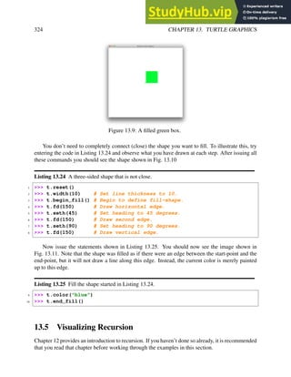 324 CHAPTER 13. TURTLE GRAPHICS
Figure 13.9: A filled green box.
You don’t need to completely connect (close) the shape you want to fill. To illustrate this, try
entering the code in Listing 13.24 and observe what you have drawn at each step. After issuing all
these commands you should see the shape shown in Fig. 13.10
Listing 13.24 A three-sided shape that is not close.
1 >>> t.reset()
2 >>> t.width(10) # Set line thickness to 10.
3 >>> t.begin_fill() # Begin to define fill-shape.
4 >>> t.fd(150) # Draw horizontal edge.
5 >>> t.seth(45) # Set heading to 45 degrees.
6 >>> t.fd(150) # Draw second edge.
7 >>> t.seth(90) # Set heading to 90 degrees.
8 >>> t.fd(150) # Draw vertical edge.
Now issue the statements shown in Listing 13.25. You should now see the image shown in
Fig. 13.11. Note that the shape was filled as if there were an edge between the start-point and the
end-point, but it will not draw a line along this edge. Instead, the current color is merely painted
up to this edge.
Listing 13.25 Fill the shape started in Listing 13.24.
9 >>> t.color("blue")
10 >>> t.end_fill()
13.5 Visualizing Recursion
Chapter 12 provides an introduction to recursion. If you haven’t done so already, it is recommended
that you read that chapter before working through the examples in this section.
 