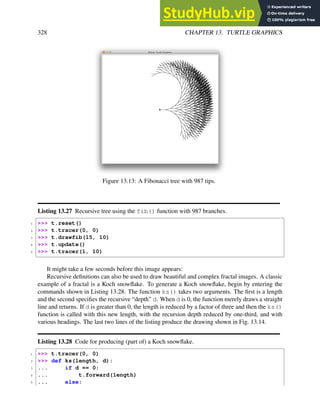 328 CHAPTER 13. TURTLE GRAPHICS
Figure 13.13: A Fibonacci tree with 987 tips.
Listing 13.27 Recursive tree using the fib() function with 987 branches.
1 >>> t.reset()
2 >>> t.tracer(0, 0)
3 >>> t.drawfib(15, 10)
4 >>> t.update()
5 >>> t.tracer(1, 10)
It might take a few seconds before this image appears:
Recursive definitions can also be used to draw beautiful and complex fractal images. A classic
example of a fractal is a Koch snowflake. To generate a Koch snowflake, begin by entering the
commands shown in Listing 13.28. The function ks() takes two arguments. The first is a length
and the second specifies the recursive “depth” d. When d is 0, the function merely draws a straight
line and returns. If d is greater than 0, the length is reduced by a factor of three and then the ks()
function is called with this new length, with the recursion depth reduced by one-third, and with
various headings. The last two lines of the listing produce the drawing shown in Fig. 13.14.
Listing 13.28 Code for producing (part of) a Koch snowflake.
1 >>> t.tracer(0, 0)
2 >>> def ks(length, d):
3 ... if d == 0:
4 ... t.forward(length)
5 ... else:
 