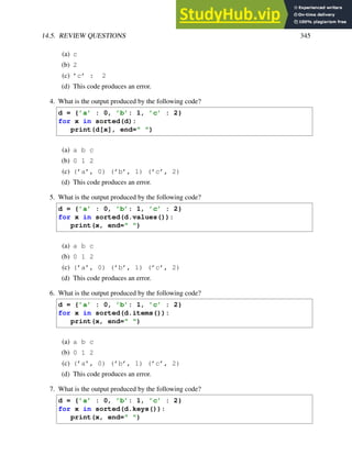 14.5. REVIEW QUESTIONS 345
(a) c
(b) 2
(c) ’c’ : 2
(d) This code produces an error.
4. What is the output produced by the following code?
d = {’a’ : 0, ’b’: 1, ’c’ : 2}
for x in sorted(d):
print(d[x], end=" ")
(a) a b c
(b) 0 1 2
(c) (’a’, 0) (’b’, 1) (’c’, 2)
(d) This code produces an error.
5. What is the output produced by the following code?
d = {’a’ : 0, ’b’: 1, ’c’ : 2}
for x in sorted(d.values()):
print(x, end=" ")
(a) a b c
(b) 0 1 2
(c) (’a’, 0) (’b’, 1) (’c’, 2)
(d) This code produces an error.
6. What is the output produced by the following code?
d = {’a’ : 0, ’b’: 1, ’c’ : 2}
for x in sorted(d.items()):
print(x, end=" ")
(a) a b c
(b) 0 1 2
(c) (’a’, 0) (’b’, 1) (’c’, 2)
(d) This code produces an error.
7. What is the output produced by the following code?
d = {’a’ : 0, ’b’: 1, ’c’ : 2}
for x in sorted(d.keys()):
print(x, end=" ")
 