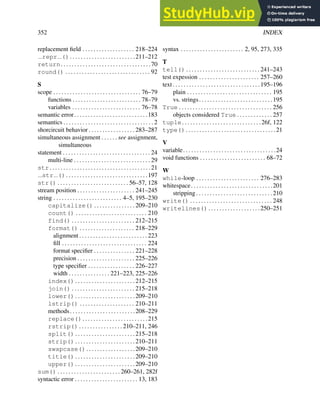 352 INDEX
replacement field . . . . . . . . . . . . . . . . . . . 218–224
repr (). . . . . . . . . . . . . . . . . . . . . . . .211–212
return. . . . . . . . . . . . . . . . . . . . . . . . . . . . . . . . .70
round() . . . . . . . . . . . . . . . . . . . . . . . . . . . . . . . 92
S
scope . . . . . . . . . . . . . . . . . . . . . . . . . . . . . . . . 76–79
functions . . . . . . . . . . . . . . . . . . . . . . . . . 78–79
variables . . . . . . . . . . . . . . . . . . . . . . . . . 76–78
semantic error. . . . . . . . . . . . . . . . . . . . . . . . . . .183
semantics . . . . . . . . . . . . . . . . . . . . . . . . . . . . . . . . . 2
shorcircuit behavior . . . . . . . . . . . . . . . . . 283–287
simultaneous assignment . . . . . . see assignment,
simultaneous
statement . . . . . . . . . . . . . . . . . . . . . . . . . . . . . . . . 24
multi-line . . . . . . . . . . . . . . . . . . . . . . . . . . . . 29
str. . . . . . . . . . . . . . . . . . . . . . . . . . . . . . . . . . . . .21
str (). . . . . . . . . . . . . . . . . . . . . . . . . . . . . .197
str() . . . . . . . . . . . . . . . . . . . . . . . . . . 56–57, 128
stream position . . . . . . . . . . . . . . . . . . . . . 241–245
string . . . . . . . . . . . . . . . . . . . . . . . . . 4–5, 195–230
capitalize() . . . . . . . . . . . . . . . 209–210
count() . . . . . . . . . . . . . . . . . . . . . . . . . . 210
find() . . . . . . . . . . . . . . . . . . . . . . . 212–215
format() . . . . . . . . . . . . . . . . . . . . 218–229
alignment . . . . . . . . . . . . . . . . . . . . . . . . . 223
fill . . . . . . . . . . . . . . . . . . . . . . . . . . . . . . . 224
format specifier . . . . . . . . . . . . . . . 221–228
precision . . . . . . . . . . . . . . . . . . . . . 225–226
type specifier . . . . . . . . . . . . . . . . . 226–227
width . . . . . . . . . . . . . . . 221–223, 225–226
index(). . . . . . . . . . . . . . . . . . . . . .212–215
join() . . . . . . . . . . . . . . . . . . . . . . . 215–218
lower(). . . . . . . . . . . . . . . . . . . . . .209–210
lstrip() . . . . . . . . . . . . . . . . . . . . 210–211
methods. . . . . . . . . . . . . . . . . . . . . . . .208–229
replace(). . . . . . . . . . . . . . . . . . . . . . . .215
rstrip() . . . . . . . . . . . . . . . . 210–211, 246
split(). . . . . . . . . . . . . . . . . . . . . .215–218
strip(). . . . . . . . . . . . . . . . . . . . . .210–211
swapcase(). . . . . . . . . . . . . . . . . .209–210
title(). . . . . . . . . . . . . . . . . . . . . .209–210
upper(). . . . . . . . . . . . . . . . . . . . . .209–210
sum() . . . . . . . . . . . . . . . . . . . . . . . 260–261, 282f
syntactic error . . . . . . . . . . . . . . . . . . . . . . . 13, 183
syntax . . . . . . . . . . . . . . . . . . . . . . . 2, 95, 273, 335
T
tell() . . . . . . . . . . . . . . . . . . . . . . . . . . . 241–243
test expession . . . . . . . . . . . . . . . . . . . . . . 257–260
text. . . . . . . . . . . . . . . . . . . . . . . . . . . . . . . .195–196
plain . . . . . . . . . . . . . . . . . . . . . . . . . . . . . . . 195
vs. strings. . . . . . . . . . . . . . . . . . . . . . . . . . .195
True . . . . . . . . . . . . . . . . . . . . . . . . . . . . . . . . . . 256
objects considered True . . . . . . . . . . . . . 257
tuple. . . . . . . . . . . . . . . . . . . . . . . . . . . . .26f, 122
type(). . . . . . . . . . . . . . . . . . . . . . . . . . . . . . . . .21
V
variable. . . . . . . . . . . . . . . . . . . . . . . . . . . . . . . . . .24
void functions . . . . . . . . . . . . . . . . . . . . . . . . 68–72
W
while-loop . . . . . . . . . . . . . . . . . . . . . . . 276–283
whitespace. . . . . . . . . . . . . . . . . . . . . . . . . . . . . .201
stripping . . . . . . . . . . . . . . . . . . . . . . . . . . . . 210
write() . . . . . . . . . . . . . . . . . . . . . . . . . . . . . . 248
writelines(). . . . . . . . . . . . . . . . . . .250–251
 