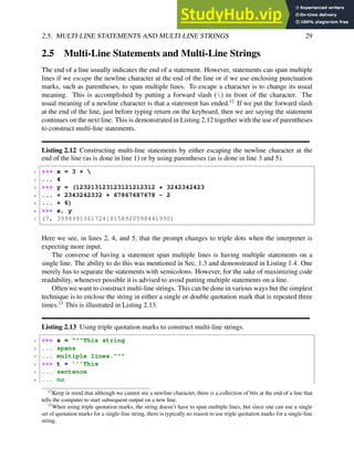 2.5. MULTI-LINE STATEMENTS AND MULTI-LINE STRINGS 29
2.5 Multi-Line Statements and Multi-Line Strings
The end of a line usually indicates the end of a statement. However, statements can span multiple
lines if we escape the newline character at the end of the line or if we use enclosing punctuation
marks, such as parentheses, to span multiple lines. To escape a character is to change its usual
meaning. This is accomplished by putting a forward slash () in front of the character. The
usual meaning of a newline character is that a statement has ended.12
If we put the forward slash
at the end of the line, just before typing return on the keyboard, then we are saying the statement
continues on the next line. This is demonstrated in Listing 2.12 together with the use of parentheses
to construct multi-line statements.
Listing 2.12 Constructing multi-line statements by either escaping the newline character at the
end of the line (as is done in line 1) or by using parentheses (as is done in line 3 and 5).
1 >>> x = 3 + 
2 ... 4
3 >>> y = (123213123123121212312 * 3242342423
4 ... + 2343242332 + 67867687678 - 2
5 ... + 6)
6 >>> x, y
7 (7, 399499136172418158920598441990)
Here we see, in lines 2, 4, and 5, that the prompt changes to triple dots when the interpreter is
expecting more input.
The converse of having a statement span multiple lines is having multiple statements on a
single line. The ability to do this was mentioned in Sec. 1.3 and demonstrated in Listing 1.4. One
merely has to separate the statements with semicolons. However, for the sake of maximizing code
readability, whenever possible it is advised to avoid putting multiple statements on a line.
Often we want to construct multi-line strings. This can be done in various ways but the simplest
technique is to enclose the string in either a single or double quotation mark that is repeated three
times.13
This is illustrated in Listing 2.13.
Listing 2.13 Using triple quotation marks to construct multi-line strings.
1 >>> s = """This string
2 ... spans
3 ... multiple lines."""
4 >>> t = ’’’This
5 ... sentence
6 ... no
12
Keep in mind that although we cannot see a newline character, there is a collection of bits at the end of a line that
tells the computer to start subsequent output on a new line.
13
When using triple quotation marks, the string doesn’t have to span multiple lines, but since one can use a single
set of quotation marks for a single-line string, there is typically no reason to use triple quotation marks for a single-line
string.
 