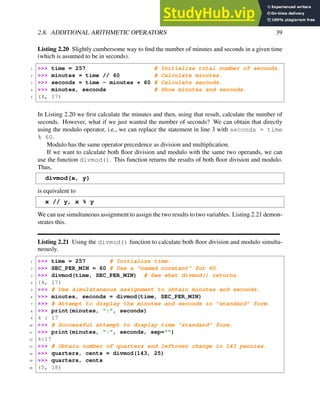 2.8. ADDITIONAL ARITHMETIC OPERATORS 39
Listing 2.20 Slightly cumbersome way to find the number of minutes and seconds in a given time
(which is assumed to be in seconds).
1 >>> time = 257 # Initialize total number of seconds.
2 >>> minutes = time // 60 # Calculate minutes.
3 >>> seconds = time - minutes * 60 # Calculate seconds.
4 >>> minutes, seconds # Show minutes and seconds.
5 (4, 17)
In Listing 2.20 we first calculate the minutes and then, using that result, calculate the number of
seconds. However, what if we just wanted the number of seconds? We can obtain that directly
using the modulo operator, i.e., we can replace the statement in line 3 with seconds = time
% 60.
Modulo has the same operator precedence as division and multiplication.
If we want to calculate both floor division and modulo with the same two operands, we can
use the function divmod(). This function returns the results of both floor division and modulo.
Thus,
divmod(x, y)
is equivalent to
x // y, x % y
We can use simultaneous assignment to assign the two results to two variables. Listing 2.21 demon-
strates this.
Listing 2.21 Using the divmod() function to calculate both floor division and modulo simulta-
neously.
1 >>> time = 257 # Initialize time.
2 >>> SEC_PER_MIN = 60 # Use a "named constant" for 60.
3 >>> divmod(time, SEC_PER_MIN) # See what divmod() returns.
4 (4, 17)
5 >>> # Use simulataneous assignment to obtain minutes and seconds.
6 >>> minutes, seconds = divmod(time, SEC_PER_MIN)
7 >>> # Attempt to display the minutes and seconds in "standard" form.
8 >>> print(minutes, ":", seconds)
9 4 : 17
10 >>> # Successful attempt to display time "standard" form.
11 >>> print(minutes, ":", seconds, sep="")
12 4:17
13 >>> # Obtain number of quarters and leftover change in 143 pennies.
14 >>> quarters, cents = divmod(143, 25)
15 >>> quarters, cents
16 (5, 18)
 