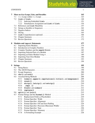 CONTENTS v
7 More on for-Loops, Lists, and Iterables 143
7.1 for-Loops within for-Loops . . . . . . . . . . . . . . . . . . . . . . . . . . . . 143
7.2 lists of lists . . . . . . . . . . . . . . . . . . . . . . . . . . . . . . . . . . . 148
7.2.1 Indexing Embedded lists . . . . . . . . . . . . . . . . . . . . . . . . . 151
7.2.2 Simultaneous Assignment and lists of lists . . . . . . . . . . . . . . 154
7.3 References and list Mutability . . . . . . . . . . . . . . . . . . . . . . . . . . 157
7.4 Strings as Iterables or Sequences . . . . . . . . . . . . . . . . . . . . . . . . . . . 162
7.5 Negative Indices . . . . . . . . . . . . . . . . . . . . . . . . . . . . . . . . . . . 164
7.6 Slicing . . . . . . . . . . . . . . . . . . . . . . . . . . . . . . . . . . . . . . . . . 165
7.7 list Comprehension (optional) . . . . . . . . . . . . . . . . . . . . . . . . . . . 168
7.8 Chapter Summary . . . . . . . . . . . . . . . . . . . . . . . . . . . . . . . . . . . 171
7.9 Review Questions . . . . . . . . . . . . . . . . . . . . . . . . . . . . . . . . . . . 172
8 Modules and import Statements 177
8.1 Importing Entire Modules . . . . . . . . . . . . . . . . . . . . . . . . . . . . . . . 179
8.2 Introduction to Complex Numbers . . . . . . . . . . . . . . . . . . . . . . . . . . 181
8.3 Complex Numbers and the cmath Module . . . . . . . . . . . . . . . . . . . . . 185
8.4 Importing Selected Parts of a Module . . . . . . . . . . . . . . . . . . . . . . . . 187
8.5 Importing an Entire Module Using * . . . . . . . . . . . . . . . . . . . . . . . . . 189
8.6 Importing Your Own Module . . . . . . . . . . . . . . . . . . . . . . . . . . . . 190
8.7 Chapter Summary . . . . . . . . . . . . . . . . . . . . . . . . . . . . . . . . . . . 193
8.8 Review Questions . . . . . . . . . . . . . . . . . . . . . . . . . . . . . . . . . . . 194
9 Strings 195
9.1 String Basics . . . . . . . . . . . . . . . . . . . . . . . . . . . . . . . . . . . . . 196
9.2 The ASCII Characters . . . . . . . . . . . . . . . . . . . . . . . . . . . . . . . . . 199
9.3 Escape Sequences . . . . . . . . . . . . . . . . . . . . . . . . . . . . . . . . . . 200
9.4 chr() and ord() . . . . . . . . . . . . . . . . . . . . . . . . . . . . . . . . . . 203
9.5 Assorted String Methods . . . . . . . . . . . . . . . . . . . . . . . . . . . . . . . 208
9.5.1 lower(), upper(), capitalize(), title(), and swapcase() . 209
9.5.2 count() . . . . . . . . . . . . . . . . . . . . . . . . . . . . . . . . . . . 210
9.5.3 strip(), lstrip(), and rstrip() . . . . . . . . . . . . . . . . . . 210
9.5.4 repr () . . . . . . . . . . . . . . . . . . . . . . . . . . . . . . . . . 211
9.5.5 find() and index() . . . . . . . . . . . . . . . . . . . . . . . . . . . 212
9.5.6 replace() . . . . . . . . . . . . . . . . . . . . . . . . . . . . . . . . . 215
9.6 split() and join() . . . . . . . . . . . . . . . . . . . . . . . . . . . . . . . 215
9.7 Format Strings and the format() Method . . . . . . . . . . . . . . . . . . . . . 218
9.7.1 Replacement Fields as Placeholders . . . . . . . . . . . . . . . . . . . . . 219
9.7.2 Format Specifier: Width . . . . . . . . . . . . . . . . . . . . . . . . . . . 221
9.7.3 Format Specifier: Alignment . . . . . . . . . . . . . . . . . . . . . . . . . 223
9.7.4 Format Specifier: Fill and Zero Padding . . . . . . . . . . . . . . . . . . 224
9.7.5 Format Specifier: Precision (Maximum Width) . . . . . . . . . . . . . . . 225
9.7.6 Format Specifier: Type . . . . . . . . . . . . . . . . . . . . . . . . . . . . 226
9.7.7 Format Specifier: Summary . . . . . . . . . . . . . . . . . . . . . . . . . 227
9.7.8 A Formatting Example . . . . . . . . . . . . . . . . . . . . . . . . . . . . 228
 