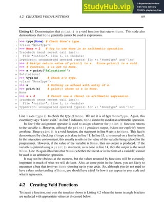 4.2. CREATING VOID FUNCTIONS 69
Listing 4.1 Demonstration that print() is a void function that returns None. This code also
demonstrates that None generally cannot be used in expressions.
1 >>> type(None) # Check None’s type.
2 <class ’NoneType’>
3 >>> None + 2 # Try to use None in an arithmetic operation.
4 Traceback (most recent call last):
5 File "<stdin>", line 1, in <module>
6 TypeError: unsupported operand type(s) for +: ’NoneType’ and ’int’
7 >>> # Assign return value of print() to x. Since print() is a void
8 >>> # function, x is set to None.
9 >>> x = print("Salutations!")
10 Salutations!
11 >>> type(x) # Check x’s type.
12 <class ’NoneType’>
13 >>> x # Nothing is echoed with entry of x.
14 >>> print(x) # print() shows us x is None.
15 None
16 >>> x * 2 # Cannot use x (None) in arithmetic expression.
17 Traceback (most recent call last):
18 File "<stdin>", line 1, in <module>
19 TypeError: unsupported operand type(s) for *: ’NoneType’ and ’int’
Line 1 uses type() to check the type of None. We see it is of type NoneType. Again, this
essentially says “I don’t exist.” As line 3 indicates, None cannot be used in an arithmetic operation.
In line 9 the assignment operator is used to assign whatever the print() function returns
to the variable x. However, although the print() produces output, it does not explicitly return
anything. Since print() is a void function, the statement in line 9 sets x to None. This fact is
demonstrated by checking x’s type as is done in line 11. In line 13, x is entered on a line by itself.
In the interactive environment, this usually results in the value of the variable being echoed to the
programmer. However, if the value of the variable is None, then no output is produced. If the
variable is printed using a print() statement, as is done in line 14, then the output is the word
None. Line 16 again illustrates that None (whether the literal or in the form of a variable) cannot
be used in an arithmetic operation.
It may not be obvious at the moment, but the values returned by functions will be extremely
important in much of what we will do later. Also, at some point in the future, you are likely to
encounter a bug that involves None showing up in your code. So, although you do not need to
have a deep understanding of None, you should have a feel for how it can appear in your code and
what it represents.
4.2 Creating Void Functions
To create a function, one uses the template shown in Listing 4.2 where the terms in angle brackets
are replaced with appropriate values as discussed below.
 