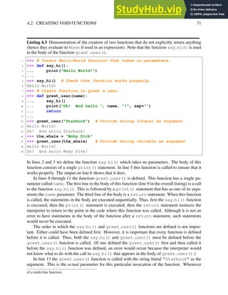 4.2. CREATING VOID FUNCTIONS 71
Listing 4.3 Demonstration of the creation of two functions that do not explicitly return anything
(hence they evaluate to None if used in an expression). Note that the function say hi() is used
in the body of the function greet user().
1 >>> # Create Hello-World function that takes no parameters.
2 >>> def say_hi():
3 ... print("Hello World!")
4 ...
5 >>> say_hi() # Check that function works properly.
6 Hello World!
7 >>> # Create function to greet a user.
8 >>> def greet_user(name):
9 ... say_hi()
10 ... print("Oh! And hello ", name, "!", sep="")
11 ... return
12 ...
13 >>> greet_user("Starbuck") # Provide string literal as argument.
14 Hello World!
15 Oh! And hello Starbuck!
16 >>> the_whale = "Moby Dick"
17 >>> greet_user(the_whale) # Provide string variable as argument.
18 Hello World!
19 Oh! And hello Moby Dick!
In lines 2 and 3 we define the function say hi() which takes no parameters. The body of this
function consists of a single print() statement. In line 5 this function is called to ensure that it
works properly. The output on line 6 shows that it does.
In lines 8 through 11 the function greet user() is defined. This function has a single pa-
rameter called name. The first line in the body of this function (line 9 in the overall listing) is a call
to the function say hi(). This is followed by a print() statement that has as one of its argu-
ments the name parameter. The third line of the body is a return statement. When this function
is called, the statements in the body are executed sequentially. Thus, first the say hi() function
is executed, then the print() statement is executed, then the return statement instructs the
interpreter to return to the point in the code where this function was called. Although it is not an
error to have statements in the body of the function after a return statement, such statements
would never be executed.
The order in which the say hi() and greet user() functions are defined is not impor-
tant. Either could have been defined first. However, it is important that every function is defined
before it is called. Thus, both the say hi() and greet user() must be defined before the
greet user() function is called. (If one defined the greet user() first and then called it
before the say hi() function was defined, an error would occur because the interpreter would
not know what to do with the call to say hi() that appears in the body of greet user().)
In line 13 the greet user() function is called with the string literal "Starbuck" as the
argument. This is the actual parameter for this particular invocation of the function. Whenever
of a multi-line function.
 