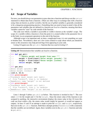 76 CHAPTER 4. FUNCTIONS
4.4 Scope of Variables
For now, you should always use parameters to pass data into a function and always use the return
statement to obtain data from a function. (There are other ways to exchange data with a function
using what are known as global variables, but the use of global variables is generally considered
to be a dangerous programming practice.) Something that you need to keep in mind is that all the
parameters and variables that are defined in a function are local to a function, meaning that these
variables cannot be “seen” by code outside of the function.
The code over which a variable is accessible or visible is known as the variable’s scope. The
scope of a variable within a function is from the point it is created (either in the parameter list or
in the body via an assignment operation) to the end of the function.
Although scope is an important and, at times, complicated issue, it is not something we want
to belabor here. Nevertheless, there are a few issues related to scope about which you should be
aware as this awareness may help prevent bugs from appearing in your code.
Listing 4.8 again uses the get wh() function that was used in Listing 4.7.
Listing 4.8 Demonstration that variables are local to a function.
1 >>> def get_wh():
2 ... """Obtain weight and height from user."""
3 ... weight = float(input("Enter weight [pounds]: "))
4 ... height = float(input("Enter height [inches]: "))
5 ... return weight, height
6 ...
7 >>> get_wh()
8 Enter weight [pounds]: 120
9 Enter height [inches]: 60
10 (120.0, 60.0)
11 >>> print(weight)
12 Traceback (most recent call last):
13 File "<stdin>", line 1, in <module>
14 NameError: name ’weight’ is not defined
15 >>> print(height)
16 Traceback (most recent call last):
17 File "<stdin>", line 1, in <module>
18 NameError: name ’height’ is not defined
Lines 1 through 5 define get wh() as before. This function is invoked in line 7. The user
enters 120 for the weight and 60 for the height. Since the return value of this function is not
assigned to anything, the interactive environment displays the return value in line 10 (were this
code run from within a file, the return value would simply be ignored—it would not appear as
output). In lines 11 and 15 an attempt is made to print the weight and height, respectively,
that exist in the get wh() function. Both these attempts produce NameErrors with a statement
that the variables are not defined. Again, these variables exist in the get wh() function and only
in get wh().
 