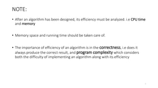 NOTE:
• After an algorithm has been designed, its efficiency must be analyzed. i.e CPU time
and memory
• Memory space and running time should be taken care of.
• The importance of efficiency of an algorithm is in the correctness, i.e does it
always produce the correct result, and program complexity which considers
both the difficulty of implementing an algorithm along with its efficiency
7
 