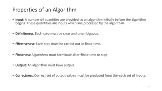 Properties of an Algorithm
• Input: A number of quantities are provided to an algorithm initially before the algorithm
begins. These quantities are inputs which are processed by the algorithm.
• Definiteness: Each step must be clear and unambiguous.
• Effectiveness: Each step must be carried out in finite time.
• Finiteness: Algorithms must terminate after finite time or step
• Output: An algorithm must have output.
• Correctness: Correct set of output values must be produced from the each set of inputs.
8
 