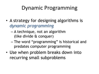 Dynamic Programming
• A strategy for designing algorithms is
dynamic programming
– A technique, not an algorithm
(like divide & conquer)
– The word “programming” is historical and
predates computer programming
• Use when problem breaks down into
recurring small subproblems
 