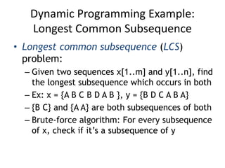 Dynamic Programming Example:
Longest Common Subsequence
• Longest common subsequence (LCS)
problem:
– Given two sequences x[1..m] and y[1..n], find
the longest subsequence which occurs in both
– Ex: x = {A B C B D A B }, y = {B D C A B A}
– {B C} and {A A} are both subsequences of both
– Brute-force algorithm: For every subsequence
of x, check if it’s a subsequence of y
 