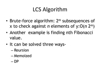 LCS Algorithm
• Brute-force algorithm: 2m subsequences of
x to check against n elements of y:O(n 2m)
• Another example is finding nth Fibonacci
value.
• It can be solved three ways-
– Reursion
– Memoized
– DP
 