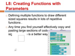  Defining multiple functions to draw different
sized squares results in lots of repetitive
functions .
 Any time you find yourself effectively copy and
pasting large sections of code, it's usually a
sign that there is a better way.
L8: Creating Functions with
Parameters
 
