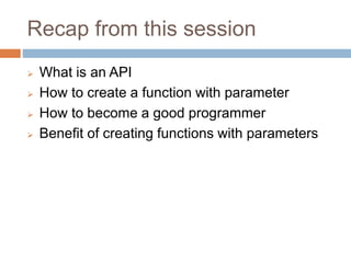 Recap from this session
 What is an API
 How to create a function with parameter
 How to become a good programmer
 Benefit of creating functions with parameters
 
