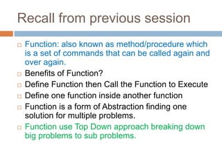 Recall from previous session
 Function: also known as method/procedure which
is a set of commands that can be called again and
over again.
 Benefits of Function?
 Define Function then Call the Function to Execute
 Define one function inside another function
 Function is a form of Abstraction finding one
solution for multiple problems.
 Function use Top Down approach breaking down
big problems to sub problems.
 