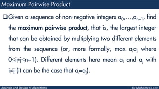 Analysis and Design of Algorithms
Given a sequence of non-negative integers a0,…,an−1, find
the maximum pairwise product, that is, the largest integer
that can be obtained by multiplying two different elements
from the sequence (or, more formally, max aiaj where
0≤i≠j≤n−1). Different elements here mean ai and aj with
i≠j (it can be the case that ai=aj).
 
