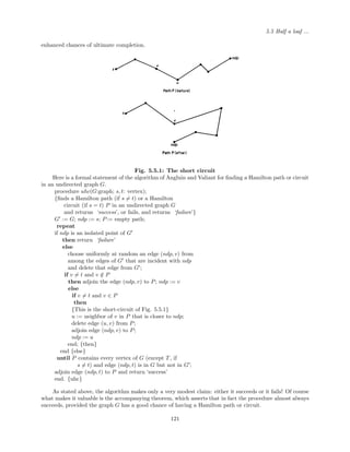 5.5 Half a loaf ...
enhanced chances of ultimate completion.
Fig. 5.5.1: The short circuit
Here is a formal statement of the algorithm of Angluin and Valiant for ﬁnding a Hamilton path or circuit
in an undirected graph G.
procedure uhc(G:graph; s, t: vertex);
{ﬁnds a Hamilton path (if s = t) or a Hamilton
circuit (if s = t) P in an undirected graph G
and returns ‘success’, or fails, and returns ‘failure’}
G := G; ndp := s; P:= empty path;
repeat
if ndp is an isolated point of G
then return ‘failure’
else
choose uniformly at random an edge (ndp, v) from
among the edges of G that are incident with ndp
and delete that edge from G ;
if v = t and v /∈ P
then adjoin the edge (ndp, v) to P; ndp := v
else
if v = t and v ∈ P
then
{This is the short-circuit of Fig. 5.5.1}
u := neighbor of v in P that is closer to ndp;
delete edge (u, v) from P;
adjoin edge (ndp, v) to P;
ndp := u
end; {then}
end {else}
until P contains every vertex of G (except T, if
s = t) and edge (ndp, t) is in G but not in G ;
adjoin edge (ndp, t) to P and return ‘success’
end. {uhc}
As stated above, the algorithm makes only a very modest claim: either it succeeds or it fails! Of course
what makes it valuable is the accompanying theorem, which asserts that in fact the procedure almost always
succeeds, provided the graph G has a good chance of having a Hamilton path or circuit.
121
 