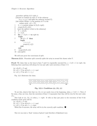 Chapter 2: Recursive Algorithms
procedure split(x, left, right, i)
{chooses at random an entry T of the subarray
[xleft, xright], and splits the subarray around T}
{the output integer i is the position of T in the
output array: x[i] = T};
1 L := a random integer in [left, right];
2 swap(x[left], x[L]);
3 {now the splitter is ﬁrst in the subarray}
4 T := x[left];
5 i := left;
6 for j := left + 1 to right do
begin
7 if x[j] < T then
begin
8 i := i + 1
swap(x[i], x[j])
end;
end
9 swap(x[left], x[i])
10 end.{split}
We will now prove the correctness of split.
Theorem 2.2.1. Procedure split correctly splits the array x around the chosen value T.
Proof: We claim that as the loop in lines 7 and 8 is repeatedly executed for j := left + 1 to right, the
following three assertions will always be true just after each execution of lines 7, 8:
(a) x[left] = T and
(b) x[r] < T for all left < r ≤ i and
(c) x[r] ≥ T for all i < r ≤ j
Fig. 2.2.1 illustrates the claim.
Fig. 2.2.1: Conditions (a), (b), (c)
To see this, observe ﬁrst that (a), (b), (c) are surely true at the beginning, when j = left + 1. Next, if
for some j they are true, then the execution of lines 7, 8 guarantee that they will be true for the next value
of j.
Now look at (a), (b), (c) when j = right. It tells us that just prior to the execution of line 9 the
condition of the array will be
(a) x[left] = T and
(b) x[r] < T for all left < r ≤ i and
(c) x[r] ≥ T for all i < r ≤ right.
When line 9 executes, the array will be in the correctly split condition.
Now we can state a ‘ﬁnal’ version of qksort (and therefore of Quicksort too).
34
 