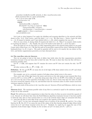 3.4 The max-ﬂow min-cut theorem
procedure fordfulkerson(X :network; f: ﬂow; maxflowvalue:real);
{ﬁnds maximum ﬂow in a given network X }
set f:=0 on every edge of X ;
maxflowvalue:=0;
repeat
labelandscan(X, f, whyhalt);
if whyhalt=‘it’s time to augment’ then
augmentflow(X,f, amount);
maxflowvalue := maxflowvalue + amount
until whyhalt = ‘flow is maximum’
end.{fordfulkerson}
Let’s look at what happens if we apply the labelling and scanning algorithm to the network and ﬂow
shown in Fig. 3.1.2. First vertex s gets the label (−∞, +, ∞). We then scan s. Vertex A gets the label
(s, −, 8), B cannot be labeled, and C gets labeled with (s, +, 10), which completes the scan of s.
Next we scan vertex A, during which D acquires the label (A, +, 8). Then C is scanned, which results
in E getting the label (C, −, 10). Finally, the scan of D results in the label (D, +, 3) for the sink t.
From the label of t we see that there is a ﬂow augmenting path in the network along which we can push
3 more units of ﬂow from s to t. We ﬁnd the path as in procedure augmentflow above, following the labels
backwards from t to D, A and s. The path in question will be seen to be exactly the one shown in Fig.
3.3.1, and further augmentation proceeds as we have discussed above.
3.4 The max-ﬂow min-cut theorem
Now we are going to look at the state of aﬀairs that holds when the ﬂow augmentation procedure
terminates because it has not been able to label the sink. We want to show that then the ﬂow will have a
maximum possible value.
Let W ⊂ V (X), and suppose that W contains the source and W does not contain the sink. Let W
denote
all other vertices of X, i.e., W = V (X) − W.
Deﬁnition. By the cut (W, W) we mean the set of all edges of X whose initial vertex is in W and whose
terminal vertex is in W.
For example, one cut in a network consists of all edges whose initial vertex is the source.
Now, every unit of ﬂow that leaves the source and arrives at the sink must at some moment ﬂow from
a vertex of W to a vertex of W, i.e., must ﬂow along some edge of the cut (W, W). If we deﬁne the capacity
of a cut to be the sum of the capacities of all edges in the cut, then it seems clear that the value of a ﬂow
can never exceed the capacity of any cut, and therefore that the maximum value of a ﬂow cannot exceed the
minimum capacity of any cut.
The main result of this section is the ‘max-ﬂow min-cut’ theorem of Ford and Fulkerson, which we state
as
Theorem 3.4.1. The maximum possible value of any ﬂow in a network is equal to the minimum capacity
of any cut in that network.
Proof: We will ﬁrst do a little computation to show that the value of a ﬂow can never exceed the capacity of
a cut. Second, we will show that when the Ford-Fulkerson algorithm terminates because it has been unable
to label the sink, then at that moment there is a cut in the network whose edges are saturated with ﬂow,
i.e., such that the ﬂow in each edge of the cut is equal to the capacity of that edge.
Let U and V be two (not necessarily disjoint) sets of vertices of the network X, and let f be a ﬂow
function for X. By f(U, V ) we mean the sum of the values of the ﬂow function along all edges whose initial
vertex lies in U and whose terminal vertex lies in V . Similarly, by cap(U, V ) we mean the sum of the
capacities of all of those edges. Finally, by the net ﬂow out of U we mean f(U, U) − f(U, U).
69
 