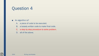 Question 4
■ An algorithm is?
A. a piece of code to be executed.
B. a loosely written code to make final code.
C. a step by step procedure to solve problem.
D. all of the above.
2020 By Eng. Joud Khattab
 