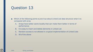 Question 13
■ Which of the following points is/are true about Linked List data structure when it is
compared with array
A. Arrays have better cache locality that can make them better in terms of
performance
B. It is easy to insert and delete elements in Linked List
C. Random access is not allowed in a typical implementation of Linked Lists
D. All of the above
2020 By Eng. Joud Khattab
 