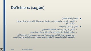 Definitions (‫)تعاريف‬
■‫الفئة‬ ‫أو‬ ‫الصف‬(class)
–‫ودوال‬ ‫متغيرات‬ ‫من‬ ‫الكود‬ ‫كل‬ ‫تحتوي‬ ‫أن‬ ‫تستطيع‬ ‫كبيرة‬ ‫حاوية‬ ‫عن‬ ‫عبارة‬ ‫الصف‬
‫إلخ‬ ‫وكائنات‬...
■‫الغرض‬ ‫أو‬ ‫الكائن‬(object)
–‫معين‬ ‫لصف‬ ‫مطابقة‬ ‫نسخة‬ ‫عن‬ ‫عبارة‬ ‫الكائن‬.
–‫صف‬ ‫هناك‬ ‫يكن‬ ‫لم‬ ‫إذا‬ ‫كائن‬ ‫إنشاء‬ ‫يمكن‬ ‫ال‬ ‫إنه‬ ‫القول‬ ‫يمكننا‬.
–‫يسمونه‬ ‫معين‬ ‫صف‬ ‫بإنشاء‬ ‫نقوم‬ ‫الكائنات‬ ‫برمجة‬ ‫مفهوم‬ ‫في‬(blue print)‫أي‬
(‫األصلية‬ ‫النسخة‬ ‫أو‬ ‫الخام‬ ‫النسخة‬)‫الصف‬ ‫هذا‬ ‫من‬ ‫أكثر‬ ‫أو‬ ‫نسخة‬ ‫ننشئ‬ ‫وبعدها‬ ،.
2020 By Eng. Joud Khattab
 