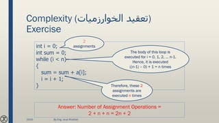 Complexity (‫الخوارزميات‬ ‫)تعقيد‬
Exercise
int i = 0;
int sum = 0;
while (i < n)
{
sum = sum + a[i];
i = i + 1;
}
The body of this loop is
executed for i = 0, 1, 2, … n-1.
Hence, it is executed
((n-1) – 0) + 1 = n times
Therefore, these 2
assignments are
executed n times
Answer: Number of Assignment Operations =
2 + n + n = 2n + 2
2
assignments
2020 By Eng. Joud Khattab
 