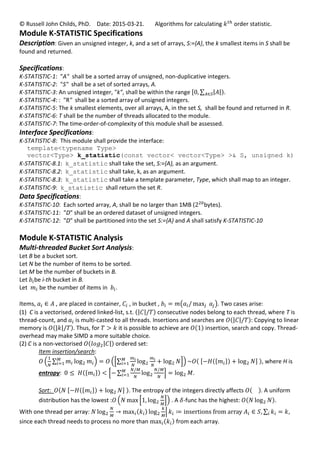 © Russell John Childs, PhD. Date: 2015-03-21. Algorithms for calculating order statistic.
Module K-STATISTIC Specifications
Description: Given an unsigned integer, k, and a set of arrays, S:={A}, the k smallest items in S shall be
found and returned.
Specifications:
K-STATISTIC-1: "A" shall be a sorted array of unsigned, non-duplicative integers.
K-STATISTIC-2: "S" shall be a set of sorted arrays, A.
K-STATISTIC-3: An unsigned integer, "k", shall be within the range .
K-STATISTIC-4: : "R" shall be a sorted array of unsigned integers.
K-STATISTIC-5: The k smallest elements, over all arrays, A, in the set S, shall be found and returned in R.
K-STATISTIC-6: T shall be the number of threads allocated to the module.
K-STATISTIC-7: The time-order-of-complexity of this module shall be assessed.
Interface Specifications:
K-STATISTIC-8: This module shall provide the interface:
template<typename Type>
vector<Type> k_statistic(const vector< vector<Type> >& S, unsigned k)
K-STATISTIC-8.1: k_statistic shall take the set, S:={A}, as an argument.
K-STATISTIC-8.2: k_statistic shall take, k, as an argument.
K-STATISTIC-8.3: k_statistic shall take a template parameter, Type, which shall map to an integer.
K-STATISTIC-9: k_statistic shall return the set R.
Data Specifications:
K-STATISTIC-10: Each sorted array, A, shall be no larger than 1MB ( bytes).
K-STATISTIC-11: "D" shall be an ordered dataset of unsigned integers.
K-STATISTIC-12: "D" shall be partitioned into the set S:={A} and A shall satisfy K-STATISTIC-10
Module K-STATISTIC Analysis
Multi-threaded Bucket Sort Analysis:
Let B be a bucket sort.
Let N be the number of items to be sorted.
Let M be the number of buckets in B.
Let be i-th bucket in B.
Let be the number of items in .
Items, , are placed in container, , in bucket , . Two cases arise:
(1) C is a vectorised, ordered linked-list, s.t. consecutive nodes belong to each thread, where T is
thread-count, and is multi-casted to all threads. Insertions and searches are : Copying to linear
memory is . Thus, for it is possible to achieve are insertion, search and copy. Thread-
overhead may make SIMD a more suitable choice.
(2) C is a non-vectorised ordered set:
Item insertion/search:
, where H is
entropy: .
Sort: . The entropy of the integers directly affects . A uniform
distribution has the lowest : . A -func has the highest: .
With one thread per array: ,
since each thread needs to process no more than from each array.
 
