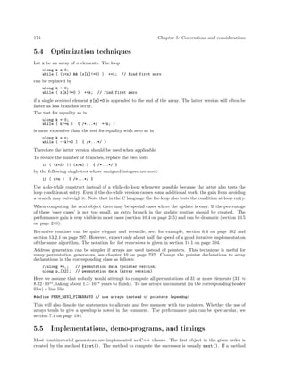 174 Chapter 5: Conventions and considerations
5.4 Optimization techniques
Let x be an array of n elements. The loop
ulong k = 0;
while ( (k<n) && (x[k]!=0) ) ++k; // find first zero
can be replaced by
ulong k = 0;
while ( x[k]!=0 ) ++k; // find first zero
if a single sentinel element x[n]=0 is appended to the end of the array. The latter version will often be
faster as less branches occur.
The test for equality as in
ulong k = 0;
while ( k!=n ) { /*...*/ ++k; }
is more expensive than the test for equality with zero as in
ulong k = n;
while ( --k!=0 ) { /*...*/ }
Therefore the latter version should be used when applicable.
To reduce the number of branches, replace the two tests
if ( (x<0) || (x>m) ) { /*...*/ }
by the following single test where unsigned integers are used:
if ( x>m ) { /*...*/ }
Use a do-while construct instead of a while-do loop whenever possible because the latter also tests the
loop condition at entry. Even if the do-while version causes some additional work, the gain from avoiding
a branch may outweigh it. Note that in the C language the for-loop also tests the condition at loop entry.
When computing the next object there may be special cases where the update is easy. If the percentage
of these ‘easy cases’ is not too small, an extra branch in the update routine should be created. The
performance gain is very visible in most cases (section 10.4 on page 245) and can be dramatic (section 10.5
on page 248).
Recursive routines can be quite elegant and versatile, see, for example, section 6.4 on page 182 and
section 13.2.1 on page 297. However, expect only about half the speed of a good iterative implementation
of the same algorithm. The notation for list recursions is given in section 14.1 on page 304.
Address generation can be simpler if arrays are used instead of pointers. This technique is useful for
many permutation generators, see chapter 10 on page 232. Change the pointer declarations to array
declarations in the corresponding class as follows:
//ulong *p_; // permutation data (pointer version)
ulong p_[32]; // permutation data (array version)
Here we assume that nobody would attempt to compute all permutations of 31 or more elements (31! ≈
8.22·1033
, taking about 1.3·1018
years to ﬁnish). To use arrays uncomment (in the corresponding header
ﬁles) a line like
#define PERM_REV2_FIXARRAYS // use arrays instead of pointers (speedup)
This will also disable the statements to allocate and free memory with the pointers. Whether the use of
arrays tends to give a speedup is noted in the comment. The performance gain can be spectacular, see
section 7.1 on page 194.
5.5 Implementations, demo-programs, and timings
Most combinatorial generators are implemented as C++ classes. The ﬁrst object in the given order is
created by the method first(). The method to compute the successor is usually next(). If a method
 