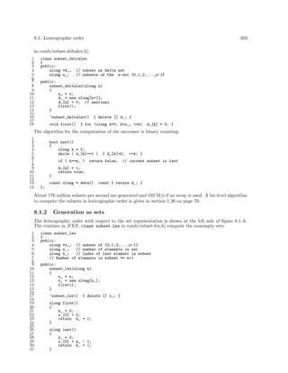 8.1: Lexicographic order 203
in comb/subset-deltalex.h]:
1 class subset_deltalex
2 {
3 public:
4 ulong *d_; // subset as delta set
5 ulong n_; // subsets of the n-set {0,1,2,...,n-1}
6
7 public:
8 subset_deltalex(ulong n)
9 {
10 n_ = n;
11 d_ = new ulong[n+1];
12 d_[n] = 0; // sentinel
13 first();
14 }
15
16 ~subset_deltalex() { delete [] d_; }
17
18 void first() { for (ulong k=0; k<n_; ++k) d_[k] = 0; }
The algorithm for the computation of the successor is binary counting:
1
2 bool next()
3 {
4 ulong k = 0;
5 while ( d_[k]==1 ) { d_[k]=0; ++k; }
6
7 if ( k==n_ ) return false; // current subset is last
8
9 d_[k] = 1;
10 return true;
11 }
12
13 const ulong * data() const { return d_; }
14 };
About 176 million subsets per second are generated and 192 M/s if an array is used. A bit-level algorithm
to compute the subsets in lexicographic order is given in section 1.26 on page 70.
8.1.2 Generation as sets
The lexicographic order with respect to the set representation is shown at the left side of ﬁgure 8.1-A.
The routines in [FXT: class subset lex in comb/subset-lex.h] compute the nonempty sets:
1 class subset_lex
2 {
3 public:
4 ulong *x_; // subset of {0,1,2,...,n-1}
5 ulong n_; // number of elements in set
6 ulong k_; // index of last element in subset
7 // Number of elements in subset == k+1
8
9 public:
10 subset_lex(ulong n)
11 {
12 n_ = n;
13 x_ = new ulong[n_];
14 first();
15 }
16
17 ~subset_lex() { delete [] x_; }
18
19 ulong first()
20 {
21 k_ = 0;
22 x_[0] = 0;
23 return k_ + 1;
24 }
25
26 ulong last()
27 {
28 k_ = 0;
29 x_[0] = n_ - 1;
30 return k_ + 1;
31 }
 