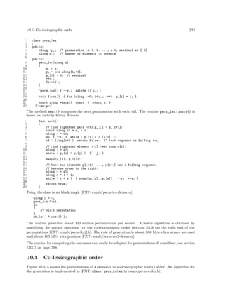 10.3: Co-lexicographic order 243
1 class perm_lex
2 {
3 public:
4 ulong *p_; // permutation in 0, 1, ..., n-1, sentinel at [-1]
5 ulong n_; // number of elements to permute
6
7 public:
8 perm_lex(ulong n)
9 {
10 n_ = n;
11 p_ = new ulong[n_+1];
12 p_[0] = 0; // sentinel
13 ++p_;
14 first();
15 }
16
17 ~perm_lex() { --p_; delete [] p_; }
18
19 void first() { for (ulong i=0; i<n_; i++) p_[i] = i; }
20
21 const ulong *data() const { return p; }
22 [--snip--]
The method next() computes the next permutation with each call. The routine perm_lex::next() is
based on code by Glenn Rhoads
1 bool next()
2 {
3 // find rightmost pair with p_[i] < p_[i+1]:
4 const ulong n1 = n_ - 1;
5 ulong i = n1;
6 do { --i; } while ( p_[i] > p_[i+1] );
7 if ( (long)i<0 ) return false; // last sequence is falling seq.
8
9 // find rightmost element p[j] less than p[i]:
10 ulong j = n1;
11 while ( p_[i] > p_[j] ) { --j; }
12
13 swap2(p_[i], p_[j]);
14
15 // Here the elements p[i+1], ..., p[n-1] are a falling sequence.
16 // Reverse order to the right:
17 ulong r = n1;
18 ulong s = i + 1;
19 while ( r > s ) { swap2(p_[r], p_[s]); --r; ++s; }
20
21 return true;
22 }
Using the class is no black magic [FXT: comb/perm-lex-demo.cc]:
ulong n = 4;
perm_lex P(n);
do
{
// visit permutation
}
while ( P.next() );
The routine generates about 130 million permutations per second. A faster algorithm is obtained by
modifying the update operation for the co-lexicographic order (section 10.3) on the right end of the
permutations [FXT: comb/perm-lex2.h]. The rate of generation is about 180 M/s when arrays are used
and about 305 M/s with pointers [FXT: comb/perm-lex2-demo.cc].
The routine for computing the successor can easily be adapted for permutations of a multiset, see section
13.2.2 on page 298.
10.3 Co-lexicographic order
Figure 10.3-A shows the permutations of 4 elements in co-lexicographic (colex) order. An algorithm for
the generation is implemented in [FXT: class perm colex in comb/perm-colex.h]:
 