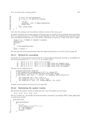 10.4: An order from reversing preﬁxes 247
22
23 // j==n-1 for last permutation
24 if ( j!=n_-1 ) // only if no overflow
25 {
26 --d_[j];
27 reverse(p_, j+2); // update permutation
28 return true;
29 }
30 else return false;
31 }
32 };
Note that the routines work for arbitrary (distinct) entries of the array p_[].
An upper bound for the average number of elements that are moved in the transitions when generating
all N = n! permutations is e ≈ 2.7182818 so the algorithm is CAT. The implementation generates more
than 140 million permutations per second [FXT: comb/perm-rev-demo.cc]. Usage of the class is simple:
ulong n = 4; // Number of elements to permute
perm_rev P(n);
P.first();
do
{
// Use permutation here
}
while ( P.next() );
We note that the inverse permutations have the single-track property, see section 10.12 on page 271.
10.4.1 Method for unranking
Conversion of a rising factorial number into the corresponding permutation proceeds as exempliﬁed for
the 16-th permutation (15 = 1 · 1 + 1 · 2 + 2 · 6, so d=[1,1,2]):
1: p=[ 0, 1, 2, 3 ] d=[ 0, 0, 0 ] // start
13: p=[ 2, 3, 0, 1 ] d=[ 0, 0, 2 ] // right rotate all elements twice
15: p=[ 0, 2, 3, 1 ] d=[ 0, 1, 2 ] // right rotate first three elements
16: p=[ 2, 0, 3, 1 ] d=[ 1, 1, 2 ] // right rotate first two elements
The idea can be implemented as
1 void goto_rfact(const ulong *d)
2 // Goto permutation corresponding to d[] (i.e. unrank d[]).
3 // d[] must be a valid (rising) factorial mixed radix string:
4 // d[]==[d(0), d(1), d(2), ..., d(n-2)] (n-1 elements) where 0<=d(j)<=j+1
5 {
6 for (ulong k=0; k<n_; ++k) p_[k] = k;
7 for (ulong k=0; k<n_-1; ++k) d_[k] = d[k];
8 for (long j=n_-2; j>=0; --j) rotate_right(p_, j+2, d_[j]);
9 }
Compare to the method of section 10.1.3 on page 238.
10.4.2 Optimizing the update routine
We optimize the update routine by observing that 5 out of 6 updates are the swaps
(0,1) (0,2) (0,1) (0,2) (0,1)
We use a counter ct_ and modify the methods first() and next() accordingly [FXT: class perm rev2
in comb/perm-rev2.h]:
1 class perm_rev2
2 {
3 perm_rev2(ulong n)
4 {
5 n_ = n;
6 const ulong s = ( n_<3 ? 3 : n_ );
7 p_ = new ulong[s+1];
8 d_ = new ulong[s];
9 first();
10 }
11
 