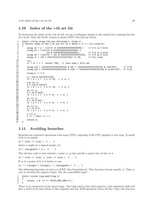 1.10: Index of the i-th set bit 25
1.10 Index of the i-th set bit
To determine the index of the i-th set bit, we use a technique similar to the method for counting the bits
of a word. Only the 64-bit version is shown [FXT: bits/ith-one-idx.h]:
1 static inline ulong ith_one_idx(ulong x, ulong i)
2 // Return index of the i-th set bit of x where 0 <= i < bit_count(x).
3 {
4 ulong x2 = x - ((x>>1) & 0x5555555555555555UL); // 0-2 in 2 bits
5 ulong x4 = ((x2>>2) & 0x3333333333333333UL) +
6 (x2 & 0x3333333333333333UL); // 0-4 in 4 bits
7 ulong x8 = ((x4>>4) + x4) & 0x0f0f0f0f0f0f0f0fUL; // 0-8 in 8 bits
8 ulong ct = (x8 * 0x0101010101010101UL) >> 56; // bit count
9
10 ++i;
11 if ( ct < i ) return ~0UL; // less than i bits set
12
13 ulong x16 = (0x00ff00ff00ff00ffUL & x8) + (0x00ff00ff00ff00ffUL & (x8>>8)); // 0-16
14 ulong x32 = (0x0000ffff0000ffffUL & x16) + (0x0000ffff0000ffffUL & (x16>>16)); // 0-32
15
16 ulong w, s = 0;
17
18 w = x32 & 0xffffffffUL;
19 if ( w < i ) { s += 32; i -= w; }
20
21 x16 >>= s;
22 w = x16 & 0xffff;
23 if ( w < i ) { s += 16; i -= w; }
24
25 x8 >>= s;
26 w = x8 & 0xff;
27 if ( w < i ) { s += 8; i -= w; }
28
29 x4 >>= s;
30 w = x4 & 0xf;
31 if ( w < i ) { s += 4; i -= w; }
32
33 x2 >>= s;
34 w = x2 & 3;
35 if ( w < i ) { s += 2; i -= w; }
36
37 x >>= s;
38 s += ( (x&1) != i );
39
40 return s;
41 }
1.11 Avoiding branches
Branches are expensive operations with many CPUs, especially if the CPU pipeline is very long. A useful
trick is to replace
if ( (x<0) || (x>m) ) { ... }
where x might be a signed integer, by
if ( (unsigned)x > m ) { ... }
The obvious code to test whether a point (x, y) lies outside a square box of size m is
if ( (x<0) || (x>m) || (y<0) || (y>m) ) { ... }
If m is a power of 2, it is better to use
if ( ( (ulong)x | (ulong)y ) > (unsigned)m ) { ... }
The following functions are given in [FXT: bits/branchless.h]. This function returns max(0, x). That is,
zero is returned for negative input, else the unmodiﬁed input:
1 static inline long max0(long x)
2 {
3 return x & ~(x >> (BITS_PER_LONG-1));
4 }
There is no restriction on the input range. The trick used is that with negative x the arithmetic shift will
give a word of all ones which is then negated and the AND-operation clears all bits. Note this function
 