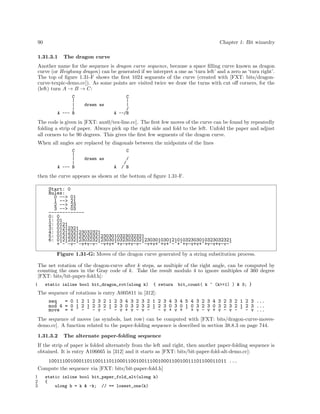 90

Chapter 1: Bit wizardry

1.31.3.1

The dragon curve

Another name for the sequence is dragon curve sequence, because a space ﬁlling curve known as dragon
curve (or Heighway dragon) can be generated if we interpret a one as ‘turn left’ and a zero as ‘turn right’.
The top of ﬁgure 1.31-F shows the ﬁrst 1024 segments of the curve (created with [FXT: bits/dragoncurve-texpic-demo.cc]). As some points are visited twice we draw the turns with cut oﬀ corners, for the
(left) turn A → B → C:
C
|
|
|
A --- B

drawn as

C
|
|
/
A --/B

The code is given in [FXT: aux0/tex-line.cc]. The ﬁrst few moves of the curve can be found by repeatedly
folding a strip of paper. Always pick up the right side and fold to the left. Unfold the paper and adjust
all corners to be 90 degrees. This gives the ﬁrst few segments of the dragon curve.
When all angles are replaced by diagonals between the midpoints of the lines
C
|
|
|
A --- B

C
drawn as
A

/
/
/ B

then the curve appears as shown at the bottom of ﬁgure 1.31-F.
Start: 0
Rules:
0 --> 01
1 --> 21
2 --> 23
3 --> 03
------------0: 0
1: 01
2: 0121
3: 01212321
4: 0121232123032321
5: 01212321230323212303010323032321
6: 0121232123032321230301032303232123030103012101032303010323032321
+^-^-v-^-v+v-v-^-v+v+^+v-v+v-v-^-v+v+^+v+^-^+^+v-v+v+^+v-v+v-v-^
Figure 1.31-G: Moves of the dragon curve generated by a string substitution process.
The net rotation of the dragon-curve after k steps, as multiple of the right angle, can be computed by
counting the ones in the Gray code of k. Take the result modulo 4 to ignore multiples of 360 degree
[FXT: bits/bit-paper-fold.h]:
1

static inline bool bit_dragon_rot(ulong k)

{ return

bit_count( k ^ (k>>1) ) & 3; }

The sequence of rotations is entry A005811 in [312]:
seq
= 0 1 2 1 2 3 2 1 2 3 4 3 2 3 2 1 2 3 4 3 4 5 4 3 2 3 4 3 2 3 2 1 2 3 ...
mod 4 = 0 1 2 1 2 3 2 1 2 3 0 3 2 3 2 1 2 3 0 3 0 1 0 3 2 3 0 3 2 3 2 1 2 3 ...
move = + ^ - ^ - v - ^ - v + v - v - ^ - v + v + ^ + v - v + v - v - ^ - v ...
The sequence of moves (as symbols, last row) can be computed with [FXT: bits/dragon-curve-movesdemo.cc]. A function related to the paper-folding sequence is described in section 38.8.3 on page 744.
1.31.3.2

The alternate paper-folding sequence

If the strip of paper is folded alternately from the left and right, then another paper-folding sequence is
obtained. It is entry A106665 in [312] and it starts as [FXT: bits/bit-paper-fold-alt-demo.cc]:
10011100100011011001110110001100100111001000110010011101100011011 ...
Compute the sequence via [FXT: bits/bit-paper-fold.h]
1
2
3

static inline bool bit_paper_fold_alt(ulong k)
{
ulong h = k & -k; // == lowest_one(k)

 