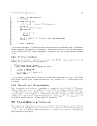 2.3: Compositions of permutations
17
18
19
20
21
22
23
24
25
26
27
28
29
30
31
32
33
34
35
36
37
38

105

if ( tb==0 ) b = new bitarray(n);
b->clear_all();
for (ulong k=0; k<n; ++k)
{
if ( b->test(k) ) continue; // already processed
cout << "(";
ulong i = k; // next in cycle
const char *cm = "";
do
{
cout << cm << i;
cm = ", ";
b->set(i);
}
while ( (i=f[i]) != k ); // until we meet cycle leader again
cout << ") ";
}
if ( tb==0 )

delete b;

}

The bit-array (see section 4.6 on page 164 for the implementation) is used to keep track of the elements
already processed. The routine can be modiﬁed to generate code for applying a given permutation to
an array. The program [FXT: perm/cycles-demo.cc] prints cycles and code for a permutation, see ﬁgure
2.2-A.

2.2.1

Cyclic permutations

A permutation consisting of exactly one cycle is called cyclic. Whether a given permutation has this
property can be tested with [FXT: perm/permq.cc]:
1
2
3
4
5
6
7
8
9

bool
is_cyclic(const ulong *f, ulong n)
// Return whether permutation is exactly one cycle.
{
if ( n<=1 ) return true;
ulong k = 0, e = 0;
do { e=f[e]; ++k; } while ( e!=0 );
return (k==n);
}

The method used is to follow the cycle starting at position zero and counting how long it is. If the length
found equals the array length, then the permutation is cyclic. There are (n − 1)! cyclic permutations of
n elements.

2.2.2

Sign and parity of a permutation

Every permutation can be written as a composition of transpositions (cycles of length 2). This number
of transpositions is not unique, but modulo 2 it is unique. The sign of a permutation is deﬁned to be
+1 if the number is even and −1 if the number is odd. The minimal number of transpositions whose
composition give a cycle of length l is l − 1. So the minimal number of transpositions for a permutation
k
k
consisting of k cycles where the length of the j-th cycle is lj equals j=1 (lj − 1) = ( j=1 lj ) − k. The
transposition count modulo 2 is called the parity of a permutation.

2.3

Compositions of permutations

We can apply several permutations to an array, one by one. The resulting permutation is called the
composition of the applied permutations. The operation of composition is not commutative: in general
f · g = g · f for f = g. We note that the permutations of n elements form a group (of n! elements), the
group operation is composition.

 