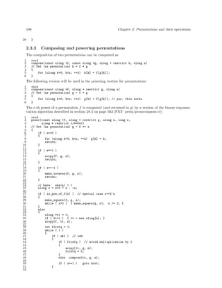 108
28

Chapter 2: Permutations and their operations

}

2.3.3

Composing and powering permutations

The composition of two permutations can be computed as
1
2
3
4
5
6

void
compose(const ulong *f, const ulong *g, ulong * restrict h, ulong n)
// Set (as permutation) h = f * g
{
for (ulong k=0; k<n; ++k) h[k] = f[g[k]];
}

The following version will be used in the powering routine for permutations:
1
2
3
4
5
6

void
compose(const ulong *f, ulong * restrict g, ulong n)
// Set (as permutation) g = f * g
{
for (ulong k=0; k<n; ++k) g[k] = f[g[k]]; // yes, this works
}

The e-th power of a permutation f is computed (and returned in g) by a version of the binary exponentiation algorithm described in section 28.5 on page 563 [FXT: perm/permcompose.cc]:
1
2
3
4
5
6
7
8
9
10
11
12
13
14
15
16
17
18
19
20
21
22
23
24
25
26
27
28
29
30
31
32
33
34
35
36
37
38
39
40
41
42
43
44
45
46
47
48
49
50
51
52

void
power(const ulong *f, ulong * restrict g, ulong n, long e,
ulong * restrict t/*=0*/)
// Set (as permutation) g = f ** e
{
if ( e==0 )
{
for (ulong k=0; k<n; ++k) g[k] = k;
return;
}
if ( e==1 )
{
acopy(f, g, n);
return;
}
if ( e==-1 )
{
make_inverse(f, g, n);
return;
}
// here: abs(e) > 1
ulong x = e>0 ? e : -e;
if ( is_pow_of_2(x) ) // special case x==2^n
{
make_square(f, g, n);
while ( x>2 ) { make_square(g, n); x /= 2; }
}
else
{
ulong *tt = t;
if ( 0==t ) { tt = new ulong[n]; }
acopy(f, tt, n);
int firstq = 1;
while ( 1 )
{
if ( x&1 ) // odd
{
if ( firstq ) // avoid multiplication by 1
{
acopy(tt, g, n);
firstq = 0;
}
else compose(tt, g, n);
if ( x==1 )
}

goto dort;

 