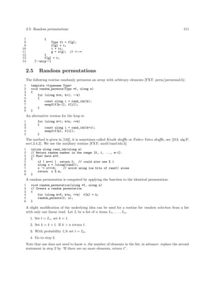 2.5: Random permutations
7
8
9
10
11
12
13
14

111

{
Type tt = f[g];
f[g] = t;
t = tt;
g = x(g); // <--=
}
f[g] = t;
[--snip--]

2.5

Random permutations

The following routine randomly permutes an array with arbitrary elements [FXT: perm/permrand.h]:
1
2
3
4
5
6
7
8
9

template <typename Type>
void random_permute(Type *f, ulong n)
{
for (ulong k=n; k>1; --k)
{
const ulong i = rand_idx(k);
swap2(f[k-1], f[i]);
}
}

An alternative version for the loop is:
1
2
3
4
5

for (ulong k=1; k<n; ++k)
{
const ulong i = rand_idx(k+1);
swap2(f[k], f[i]);
}

The method is given in [132], it is sometimes called Knuth shuﬄe or Fisher-Yates shuﬄe, see [213, alg.P,
sect.3.4.2]. We use the auxiliary routine [FXT: aux0/rand-idx.h]
1
2
3
4
5
6
7
8
9

inline ulong rand_idx(ulong m)
// Return random number in the range [0, 1, ..., m-1].
// Must have m>0.
{
if ( m==1 ) return 0; // could also use % 1
ulong x = (ulong)rand();
x ^= x>>16;
// avoid using low bits of rand() alone
return x % m;
}

A random permutation is computed by applying the function to the identical permutation:
1
2
3
4
5
6

void random_permutation(ulong *f, ulong n)
// Create a random permutation
{
for (ulong k=0; k<n; ++k) f[k] = k;
random_permute(f, n);
}

A slight modiﬁcation of the underlying idea can be used for a routine for random selection from a list
with only one linear read. Let L be a list of n items L1 , . . . , Ln .
1. Set t = L1 , set k = 1.
2. Set k = k + 1. If k > n return t.
3. With probability 1/k set t = Lk .
4. Go to step 2.
Note that one does not need to know n, the number of elements in the list, in advance: replace the second
statement in step 2 by “If there are no more elements, return t”.

 