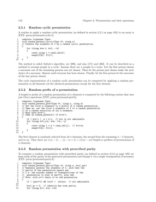 112

2.5.1

Chapter 2: Permutations and their operations

Random cyclic permutation

A routine to apply a random cyclic permutation (as deﬁned in section 2.2.1 on page 105) to an array is
[FXT: perm/permrand-cyclic.h]
1
2
3
4
5
6
7
8
9
10

template <typename Type>
void random_permute_cyclic(Type *f, ulong n)
// Permute the elements of f by a random cyclic permutation.
{
for (ulong k=n-1; k>0; --k)
{
const ulong i = rand_idx(k);
swap2(f[k], f[i]);
}
}

The method is called Sattolo’s algorithm, see [296], and also [171] and [362]. It can be described as a
method to arrange people in a cycle: Assume there are n people in a room. Let the ﬁrst person choose
a successor out of the remaining persons not yet chosen. Then let the person just chosen make the next
choice of a successor. Repeat until everyone has been chosen. Finally, let the ﬁrst person be the successor
of the last person chosen.
The cycle representation of a random cyclic permutation can be computed by applying a random permutation to all elements (of the identical permutation) except for the ﬁrst element.

2.5.2

Random preﬁx of a permutation

A length-m preﬁx of a random permutation of n elements is computed by the following routine that uses
just O(m) operations [FXT: perm/permrand-pref.h]:
1
2
3
4
5
6
7
8
9
10
11
12
13
14
15

template <typename Type>
void random_permute_pref(Type *f, ulong n, ulong m)
// Set the first m elements to a prefix of a random permutation.
// Same as: set the first m elements of f to a random permutation
// of a random selection of all n elements.
// Must have m<=n-1.
// Same as random_permute() if m>=n-1.
{
if ( m>n-1 ) m = n-1; // m>n is not admissable
for (ulong k=0,j=n; k<m; ++k,--j)
{
const ulong i = k + rand_idx(j); // k<=i<n
swap2(f[k], f[i]);
}
}

The ﬁrst element is randomly selected from all n elements, the second from the remaining n − 1 elements,
and so on. Thus there are n (n − 1) . . . (n − m + 1) = n!/(n − m)! length-m preﬁxes of permutations of
n elements.

2.5.3

Random permutation with prescribed parity

To compute a random permutation with prescribed parity (as deﬁned in section 2.2.2 on page 105) we
keep track of the parity of the generated permutation and change it via a single transposition if necessary
[FXT: perm/permrand-parity.h]:
1
2
3
4
5
6
7
8
9
10
11
12

template <typename Type>
void random_permute_parity(Type *f, ulong n, bool par)
// Randomly permute the elements of f, such that the
// parity of the permutation equals par.
// I.e. the minimal number of transpositions of the
// permutation is even if par==0, else odd.
// Note: with n<=1 there is no odd permutation.
{
if ( (par==1) && (n<2) ) return; // not admissable
bool pr = 0; // identity has even parity
for (ulong k=1; k<n; ++k)

 