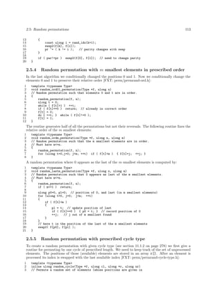 2.5: Random permutations
13
14
15
16
17
18
19
20

113

{
const ulong i = rand_idx(k+1);
swap2(f[k], f[i]);
pr ^= ( k != i );
// parity changes with swap
}
if ( par!=pr )

swap2(f[0], f[1]);

// need to change parity

}

2.5.4

Random permutation with m smallest elements in prescribed order

In the last algorithm we conditionally changed the positions 0 and 1. Now we conditionally change the
elements 0 and 1 to preserve their relative order [FXT: perm/permrand-ord.h]:
1
2
3
4
5
6
7
8
9
10
11
12

template <typename Type>
void random_ord01_permutation(Type *f, ulong n)
// Random permutation such that elements 0 and 1 are in order.
{
random_permutation(f, n);
ulong t = 0;
while ( f[t]>1 ) ++t;
if ( f[t]==0 ) return; // already in correct order
f[t] = 0;
do { ++t; } while ( f[t]!=0 );
f[t] = 1;
}

The routine generates half of all the permutations but not their reversals. The following routine ﬁxes the
relative order of the m smallest elements:
1
2
3
4
5
6
7
8

template <typename Type>
void random_ordm_permutation(Type *f, ulong n, ulong m)
// Random permutation such that the m smallest elements are in order.
// Must have m<=n.
{
random_permutation(f, n);
for (ulong t=0,j=0; j<m; ++t) if ( f[t]<m ) { f[t]=j; ++j; }
}

A random permutation where 0 appears as the last of the m smallest elements is computed by:
1
2
3
4
5
6
7
8
9
10
11
12
13
14
15
16
17
18
19
20
21

template <typename Type>
void random_lastm_permutation(Type *f, ulong n, ulong m)
// Random permutation such that 0 appears as last of the m smallest elements.
// Must have m<=n.
{
random_permutation(f, n);
if ( m<=1 ) return;
ulong p0=0, pl=0; // position of 0, and last (in m smallest elements)
for (ulong t=0, j=0; j<m; ++t)
{
if ( f[t]<m )
{
pl = t; // update position of last
if ( f[t]==0 ) { p0 = t; } // record position of 0
++j;
// j out of m smallest found
}
}
// here t is the position of the last of the m smallest elements
swap2( f[p0], f[pl] );
}

2.5.5

Random permutation with prescribed cycle type

To create a random permutation with given cycle type (see section 11.1.2 on page 278) we ﬁrst give a
routine for permuting by one cycle of prescribed length. We need to keep track of the set of unprocessed
elements. The positions of those (available) elements are stored in an array r[]. After an element is
processed its index is swapped with the last available index [FXT: perm/permrand-cycle-type.h]:
1
2
3

template <typename Type>
inline ulong random_cycle(Type *f, ulong cl, ulong *r, ulong nr)
// Permute a random set of elements (whose positions are given in

 