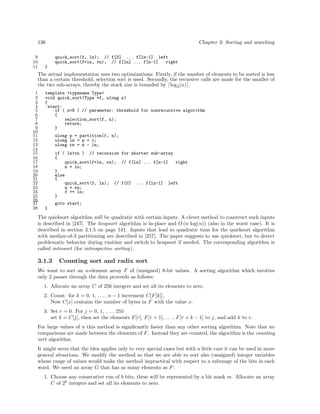 136
9
10
11

Chapter 3: Sorting and searching
quick_sort(f, ln); // f[0] ... f[ln-1] left
quick_sort(f+ln, rn); // f[ln] ... f[n-1]
right

}

The actual implementation uses two optimizations: Firstly, if the number of elements to be sorted is less
than a certain threshold, selection sort is used. Secondly, the recursive calls are made for the smaller of
the two sub-arrays, thereby the stack size is bounded by log2 (n) .
1
2
3
4
5
6
7
8
9
10
11
12
13
14
15
16
17
18
19
20
21
22
23
24
25
26
27
28

template <typename Type>
void quick_sort(Type *f, ulong n)
{
start:
if ( n<8 ) // parameter: threshold for nonrecursive algorithm
{
selection_sort(f, n);
return;
}
ulong p = partition(f, n);
ulong ln = p + 1;
ulong rn = n - ln;
if ( ln>rn ) // recursion for shorter sub-array
{
quick_sort(f+ln, rn); // f[ln] ... f[n-1]
right
n = ln;
}
else
{
quick_sort(f, ln); // f[0] ... f[ln-1] left
n = rn;
f += ln;
}
goto start;
}

The quicksort algorithm will be quadratic with certain inputs. A clever method to construct such inputs
is described in [247]. The heapsort algorithm is in-place and O (n log(n)) (also in the worst case). It is
described in section 3.1.5 on page 141. Inputs that lead to quadratic time for the quicksort algorithm
with median-of-3 partitioning are described in [257]. The paper suggests to use quicksort, but to detect
problematic behavior during runtime and switch to heapsort if needed. The corresponding algorithm is
called introsort (for introspective sorting).

3.1.3

Counting sort and radix sort

We want to sort an n-element array F of (unsigned) 8-bit values. A sorting algorithm which involves
only 2 passes through the data proceeds as follows:
1. Allocate an array C of 256 integers and set all its elements to zero.
2. Count: for k = 0, 1, . . . , n − 1 increment C[F [k]].
Now C[x] contains the number of bytes in F with the value x.
3. Set r = 0. For j = 0, 1, . . . , 255
set k = C[j], then set the elements F [r], F [r + 1], . . . , F [r + k − 1] to j, and add k to r.
For large values of n this method is signiﬁcantly faster than any other sorting algorithm. Note that no
comparisons are made between the elements of F . Instead they are counted, the algorithm is the counting
sort algorithm.
It might seem that the idea applies only to very special cases but with a little care it can be used in more
general situations. We modify the method so that we are able to sort also (unsigned) integer variables
whose range of values would make the method impractical with respect to a subrange of the bits in each
word. We need an array G that has as many elements as F :
1. Choose any consecutive run of b bits, these will be represented by a bit mask m. Allocate an array
C of 2b integers and set all its elements to zero.

 