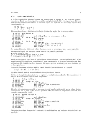 1.1: Trivia

1.1.3

3

Shifts and division

With two’s complement arithmetic division and multiplication by a power of 2 is a right and left shift,
respectively. This is true for unsigned types and for multiplication (left shift) with signed types. Division
with signed types rounds toward zero, as one would expect, but right shift is a division (by a power of 2)
that rounds to −∞:
int a = -1;
int c = a >> 1;
int d = a / 2;

// c == -1
// d == 0

The compiler still uses a shift instruction for the division, but with a ‘ﬁx’ for negative values:
9:test.cc
@ int foo(int a)
10:test.cc
@ {
285 0003 8B442410
movl
11:test.cc
@
int s = a >> 1;
289 0007 89C1
movl
290 0009 D1F9
sarl
12:test.cc
@
int d = a / 2;
293 000b 89C2
movl
294 000d C1EA1F
shrl
295 0010 01D0
addl
296 0012 D1F8
sarl

16(%esp),%eax

// move argument to %eax

%eax,%ecx
$1,%ecx
%eax,%edx
$31,%edx // fix: %edx=(%edx<0?1:0)
%edx,%eax // fix: add one if a<0
$1,%eax

For unsigned types the shift would suﬃce. One more reason to use unsigned types whenever possible.
The assembler listing was generated from C code via the following commands:
# create assembler code:
c++ -S -fverbose-asm -g -O2 test.cc -o test.s
# create asm interlaced with source lines:
as -alhnd test.s > test.lst

There are two types of right shifts: a logical and an arithmetical shift. The logical version (shrl in the
above fragment) always ﬁlls the higher bits with zeros, corresponding to division of unsigned types. The
arithmetical shift (sarl in the above fragment) ﬁlls in ones or zeros, according to the most signiﬁcant bit
of the original word.
Computing remainders modulo a power of 2 with unsigned types is equivalent to a bit-and:
ulong a = b % 32;

// == b & (32-1)

All of the above is done by the compiler’s optimization wherever possible.
Division by (compile time) constants can be replaced by multiplications and shifts. The compiler does it
for you. A division by the constant 10 is compiled to:
5:test.cc
@ ulong foo(ulong a)
6:test.cc
@ {
7:test.cc
@
ulong b = a / 10;
290 0000 8B442404
movl 4(%esp),%eax
291 0004 F7250000
mull .LC33
// value == 0xcccccccd
292 000a 89D0
movl %edx,%eax
293 000c C1E803
shrl $3,%eax

Therefore it is sometimes reasonable to have separate code branches with explicit special values. Similar
optimizations can be used for the modulo operation if the modulus is a compile time constant. For
example, using modulus 10,000:
8:test.cc
@ ulong foo(ulong a)
9:test.cc
@ {
53 0000 8B4C2404
movl 4(%esp),%ecx
10:test.cc
@
ulong b = a % 10000;
57 0004 89C8
movl %ecx,%eax
58 0006 F7250000
mull .LC0
// value == 0xd1b71759
59 000c 89D0
movl %edx,%eax
60 000e C1E80D
shrl $13,%eax
61 0011 69C01027
imull $10000,%eax,%eax
62 0017 29C1
subl %eax,%ecx
63 0019 89C8
movl %ecx,%eax

Algorithms to replace divisions by a constant with multiplications and shifts are given in [168], see
also [346].

 