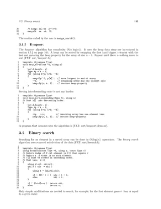 3.2: Binary search
30
31
32

141

// merge halves (T-->F):
merge(t, na, nb, f);
}

The routine called by the user is merge_sort4().

3.1.5

Heapsort

The heapsort algorithm has complexity O (n log(n)). It uses the heap data structure introduced in
section 4.5.2 on page 160. A heap can be sorted by swapping the ﬁrst (and biggest) element with the
last and restoring the heap property for the array of size n − 1. Repeat until there is nothing more to
sort [FXT: sort/heapsort.h]:
1
2
3
4
5
6
7
8
9
10
11
12

template <typename Type>
void heap_sort(Type *x, ulong n)
{
build_heap(x, n);
Type *p = x - 1;
for (ulong k=n; k>1; --k)
{
swap2(p[1], p[k]); // move largest to end of array
--n;
// remaining array has one element less
heapify(p, n, 1);
// restore heap-property
}
}

Sorting into descending order is not any harder:
1
2
3
4
5
6
7
8
9
10
11
12

template <typename Type>
void heap_sort_descending(Type *x, ulong n)
// Sort x[] into descending order.
{
build_heap(x, n);
Type *p = x - 1;
for (ulong k=n; k>1; --k)
{
++p; --n;
// remaining array has one element less
heapify(p, n, 1); // restore heap-property
}
}

A program that demonstrates the algorithm is [FXT: sort/heapsort-demo.cc].

3.2

Binary search

Searching for an element in a sorted array can be done in O (log(n)) operations. The binary search
algorithm uses repeated subdivision of the data [FXT: sort/bsearch.h]:
1
2
3
4
5
6
7
8
9
10
11
12
13
14
15
16
17
18
19
20

template <typename Type>
ulong bsearch(const Type *f, ulong n, const Type v)
// Return index of first element in f[] that equals v
// Return n if there is no such element.
// f[] must be sorted in ascending order.
// Must have n!=0
{
ulong nlo=0, nhi=n-1;
while ( nlo != nhi )
{
ulong t = (nhi+nlo)/2;
if ( f[t] < v )
else

nlo = t + 1;
nhi = t;

}
if ( f[nhi]==v )
else

return nhi;
return n;

}

Only simple modiﬁcations are needed to search, for example, for the ﬁrst element greater than or equal
to a given value:

 