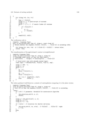 3.3: Variants of sorting methods
5
6
7
8
9
10
11
12
13
14
15
16
17
18
19
20
21
22

143

{
for (ulong i=0; i<n; ++i)
{
Type v = f[x[i]];
ulong m = i; // position-ptr of minimum
ulong j = n;
while ( --j > i ) // search (index of) minimum
{
if ( f[x[j]]<v )
{
m = j;
v = f[x[m]];
}
}
swap2(x[i], x[m]);
}
}

The veriﬁcation code is
1
2
3
4
5
6
7

template <typename Type>
bool is_idx_sorted(const Type *f, ulong n, const ulong *x)
// Return whether the sequence f[x[0]], f[x[1]], ... f[x[n-1]] is ascending order.
{
for (ulong k=1; k<n; ++k) if ( f[x[k-1]] > f[x[k]] ) return false;
return true;
}

The transformation of the partition() routine is straightforward:
1
2
3
4
5
6
7
8
9
10
11
12
13
14
15
16
17
18
19
20
21
22

template <typename Type>
ulong idx_partition(const Type *f, ulong n, ulong *x)
// rearrange index array, so that for some index p
// max(f[x[0]] ... f[x[p]]) <= min(f[x[p+1]] ... f[x[n-1]])
{
// Avoid worst case with already sorted input:
const Type v = median3(*x[0], *x[n/2], *x[n-1], cmp);
ulong i = 0UL - 1;
ulong j = n;
while ( 1 )
{
do ++i;
while ( f[x[i]]<v );
do --j;
while ( f[x[j]]>v );
if ( i<j )
else

swap2(x[i], x[j]);
return j;

}
}

The index-quicksort itself deserves a minute of contemplation comparing it to the plain version:
1
2
3
4
5
6
7
8
9
10
11
12
13
14
15
16
17
18
19
20
21
22

template <typename Type>
void idx_quick_sort(const Type *f, ulong n, ulong *x)
// Sort x[] so that the sequence f[x[0]], f[x[1]], ... f[x[n-1]] is ascending.
{
start:
if ( n<8 ) // parameter: threshold for nonrecursive algorithm
{
idx_selection_sort(f, n, x);
return;
}
ulong p = idx_partition(f, n, x);
ulong ln = p + 1;
ulong rn = n - ln;
if ( ln>rn ) // recursion for shorter sub-array
{
idx_quick_sort(f, rn, x+ln); // f[x[ln]] ... f[x[n-1]]
n = ln;
}
else
{

right

 