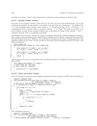 146

Chapter 3: Sorting and searching

the plain sort version. That is, the comparisons are inlined and the performance should be ﬁne.
3.3.3.1

Sorting complex numbers

You want to sort complex numbers? Fine with me, but don’t tell your local mathematician. To see the
mathematical problem, we ask whether i is less than or greater than zero. Assuming i > 0 it follows that
i · i > 0 (we multiplied with a positive value) which is −1 > 0 and that is false. So, is i < 0? Then i · i > 0
(multiplication with a negative value, as assumed), thereby −1 > 0. Oops! The lesson is that there is no
way to impose an order on the complex numbers that would justify the usage of the symbols ‘<’ and ‘>’
consistent with the rules to manipulate inequalities.
Nevertheless we can invent a relation for sorting: arranging (sorting) the complex numbers according to
their absolute value (modulus) leaves inﬁnitely many numbers in one ‘bucket’, namely all those that have
the same distance from zero. However, one could use the modulus as the major ordering parameter, the
argument (angle) as the minor. Or the real part as the major and the imaginary part as the minor. The
latter is realized in
1
2
3
4
5
6
7
8
9
10
11

static inline int
cmp_complex(const Complex &f, const Complex &g)
{
const double fr = f.real(), gr = g.real();
if ( fr!=gr ) return (fr>gr ? +1 : -1);
const double fi = f.imag(), gi = g.imag();
if ( fi!=gi ) return (fi>gi ? +1 : -1);
return

0;

}

This function, when used as comparison with the following routine, can indeed be the practical tool you
had in mind:
1
2
3
4
5
6

void complex_sort(Complex *f, ulong n)
// major order wrt. real part
// minor order wrt. imag part
{
quick_sort(f, n, cmp_complex);
}

3.3.3.2

Index and pointer sorting

The index sorting routines that use a supplied comparison function are given in [FXT: sort/sortidxfunc.h]:
1
2
3
4
5
6
7
8
9
10
11
12
13
14
15
16
17
18
19
20
21
22
23

template <typename Type>
void idx_selection_sort(const Type *f, ulong n, ulong *x,
int (*cmp)(const Type &, const Type &))
// Sort x[] so that the sequence f[x[0]], f[x[1]], ... f[x[n-1]]
// is ascending with respect to comparison function cmp().
{
for (ulong i=0; i<n; ++i)
{
Type v = f[x[i]];
ulong m = i; // position-ptr of minimum
ulong j = n;
while ( --j > i ) // search (index of) minimum
{
if ( cmp(f[x[j]], v) < 0 )
{
m = j;
v = f[x[m]];
}
}
swap2(x[i], x[m]);
}
}

The veriﬁcation routine is:
1
2
3
4

template <typename Type>
bool is_idx_sorted(const Type *f, ulong n, const ulong *x,
int (*cmp)(const Type &, const Type &))
// Return whether the sequence f[x[0]], f[x[1]], ... f[x[n-1]] is ascending

 
