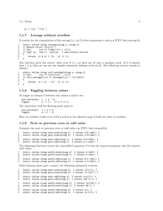 1.1: Trivia

5

if ( (!a) ^ (!b) )

1.1.7

Average without overﬂow

A routine for the computation of the average (x + y)/2 of two arguments x and y is [FXT: bits/average.h]
1
2
3
4
5
6
7

static inline ulong average(ulong x, ulong y)
// Return floor( (x+y)/2 )
// Use:
x+y == ((x&y)<<1) + (x^y)
// that is: sum == carries
+ sum_without_carries
{
return (x & y) + ((x ^ y) >> 1);
}

The function gives the correct value even if (x + y) does not ﬁt into a machine word. If it is known
that x ≥ y, then we can use the simpler statement return y+(x-y)/2. The following version rounds to
inﬁnity:
1
2
3
4
5
6

static inline ulong ceil_average(ulong x, ulong y)
// Use:
x+y == ((x|y)<<1) - (x^y)
// ceil_average(x,y) == average(x,y) + ((x^y)&1))
{
return (x | y) - ((x ^ y) >> 1);
}

1.1.8

Toggling between values

To toggle an integer x between two values a and b, use:
pre-calculate:
toggle:

t = a ^ b;
x ^= t;
// a <--> b

The equivalent trick for ﬂoating-point types is
pre-calculate:
toggle:

t = a + b;
x = t - x;

Here an overﬂow could occur with a and b in the allowed range if both are close to overﬂow.

1.1.9

Next or previous even or odd value

Compute the next or previous even or odd value via [FXT: bits/evenodd.h]:
1
2
3
4
5

static inline ulong next_even(ulong x)
static inline ulong prev_even(ulong x)
static inline ulong next_odd(ulong x)
static inline ulong prev_odd(ulong x)

{ return x+2-(x&1); }
{ return x-2+(x&1); }
{ return x+1+(x&1); }
{ return x-1-(x&1); }

The following functions return the unmodiﬁed argument if it has the required property, else the nearest
such value:
1
2
3
4
5

static inline ulong next0_even(ulong x)
static inline ulong prev0_even(ulong x)

{ return x+(x&1); }
{ return x-(x&1); }

static inline ulong next0_odd(ulong x)
static inline ulong prev0_odd(ulong x)

{ return x+1-(x&1); }
{ return x-1+(x&1); }

Pedro Gimeno gives [priv. comm.] the following optimized versions:
1
2
3
4
5

static inline ulong next_even(ulong x)
static inline ulong prev_even(ulong x)

1
2
3
4
5

static inline ulong next0_even(ulong x)
static inline ulong prev0_even(ulong x)

static inline ulong next_odd(ulong x)
static inline ulong prev_odd(ulong x)

{ return (x|1)+1; }
{ return (x-1)&~1; }

static inline ulong next0_odd(ulong x)
static inline ulong prev0_odd(ulong x)

{ return (x+1)|1; }
{ return (x&~1)-1; }
{ return (x+1)&~1; }
{ return x&~1; }
{ return x|1; }
{ return (x-1)|1; }

 